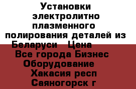 Установки электролитно-плазменного  полирования деталей из Беларуси › Цена ­ 100 - Все города Бизнес » Оборудование   . Хакасия респ.,Саяногорск г.